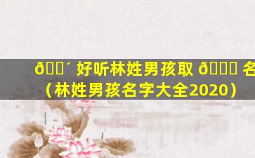 🐴 好听林姓男孩取 🐝 名（林姓男孩名字大全2020）